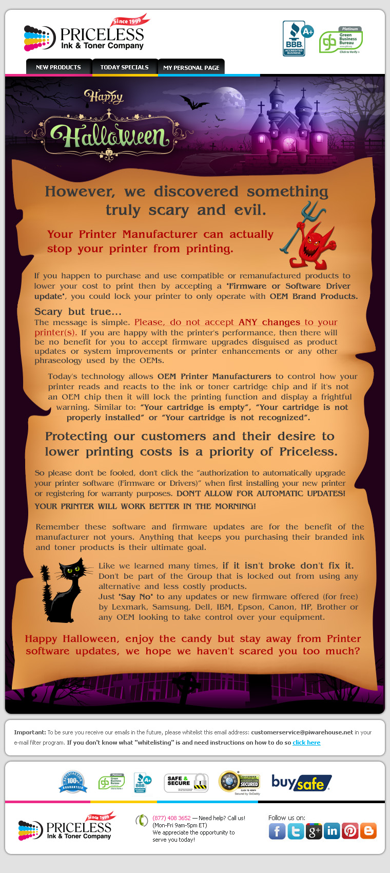 Happy Halloween! However, we discovered something truly scary and evil. Your Printer Manufacturer can actually stop your printer from printing. If you happen to purchase and use compatible or remanufactured products to lower your cost to print then by accepting a Firmware or Software Driver update, you could lock your printer to only operate with OEM Brand Products. Scary but true... The message is simple. Please, do not accept ANY changes to your printer(s). If you are happy with the printer's performance, then there will be no benefit for you to accept firmware upgrades disguised as product updates or system improvements or printer enhancements or any other phraseology used by the OEMs. Today's technology allows OEM Printer Manufacturers to control how your printer reads and reacts to the ink or toner cartridge chip and if it's not an OEM chip then it will lock the printing function and display a frightful warning. Similar to: “Your cartridge is empty”, “Your cartridge is not properly installed” or “Your cartridge is not recognized”. Protecting our customers and their desire to lower printing costs is a priority of Priceless. So please don't be fooled, don't click the “authorization to automatically upgrade your printer software (Firmware or Drivers)” when first installing your new printer or registering for warranty purposes. DON'T ALLOW FOR AUTOMATIC UPDATES! YOUR PRINTER WILL WORK BETTER IN THE MORNING! Remember these software and firmware updates are for the benefit of the manufacturer not yours. Anything that keeps you purchasing their branded ink and toner products is their ultimate goal. Like we learned many times, if it isn't broke don't fix it. Don't be part of the Group that is locked out from using any alternative and less costly products. Just Say No to any updates or new firmware offered (for free) by Lexmark, Samsung, Dell, IBM, Epson, Canon, HP, Brother or any OEM looking to take control over your equipment. Happy Halloween, enjoy the candy but stay away from Printer software updates, we hope we haven't scared you too much?