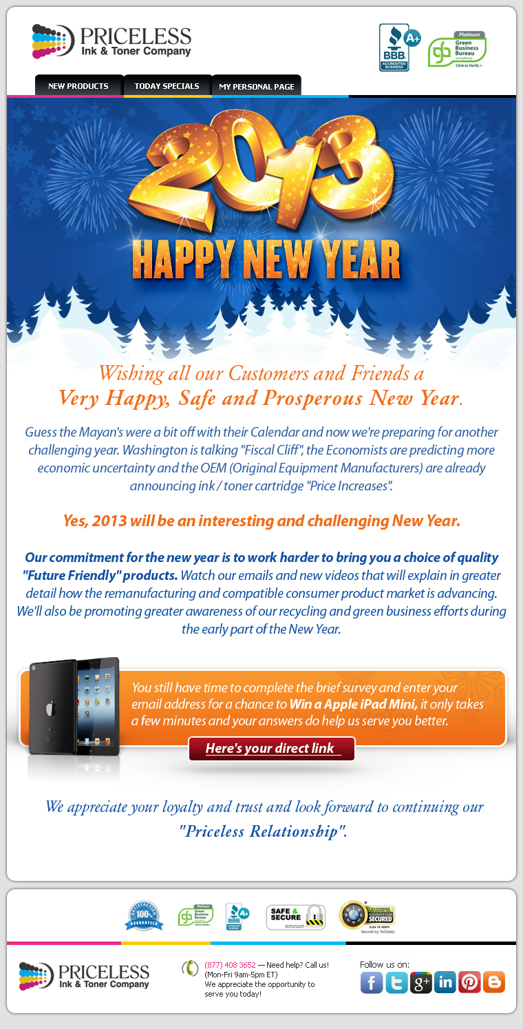 Wishing all our Customers and Friends a Very Happy, Safe and Prosperous New Year. Guess the Mayan's were a bit off with their Calendar and now we're preparing for another challenging year. Washington is talking Fiscal Cliff the Economists are predicting more economic uncertainty and the OEM (Original Equipment Manufacturers) are already announcing ink / toner cartridge Price Increases. Yes, 2013 will be an interesting and challenging New Year. Our commitment for the new year is to work harder to bring you a choice of quality Future Friendly products. Watch our emails and new videos that will explain in greater detail how the remanufacturing and compatible consumer product market is advancing. We'll also be promoting greater awareness of our recycling and green business efforts during the early part of the New Year. Quick reminder! You still have time to complete the brief survey and enter your email address for a chance to Win a Apple iPad Mini, it only takes a few minutes and your answers do help us serve you better. We appreciate your loyalty and trust and look forward to continuing our Priceless Relationship.