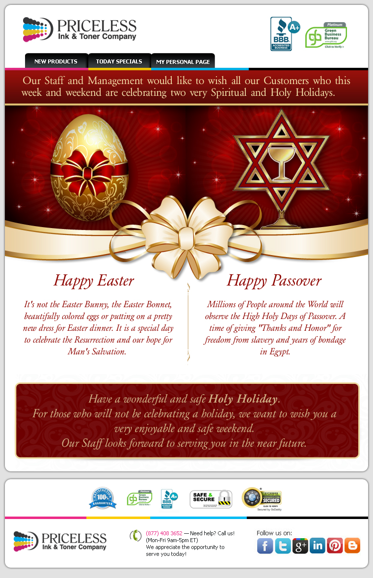 Our Staff and Management would like to wish all our Customers who this week and weekend are celebrating two very Spiritual and Holy Holidays. Happy Easter! It's not the Easter Bunny, the Easter Bonnet, beautifully colored eggs or putting on a pretty new dress for Easter dinner. It is a special day to celebrate the Resurrection and our hope for Man's Salvation. Happy Passover! Millions of People around the World will observe the High Holy Days of Passover. A time of giving Thanks and Honor for freedom from slavery and years of bondage in Egypt. Have a wonderful and safe Holy Holiday.For those who will not be celebrating a holiday, we want to wish you a very enjoyable and safe weekend. Our Staff looks forward to serving you in the near future.