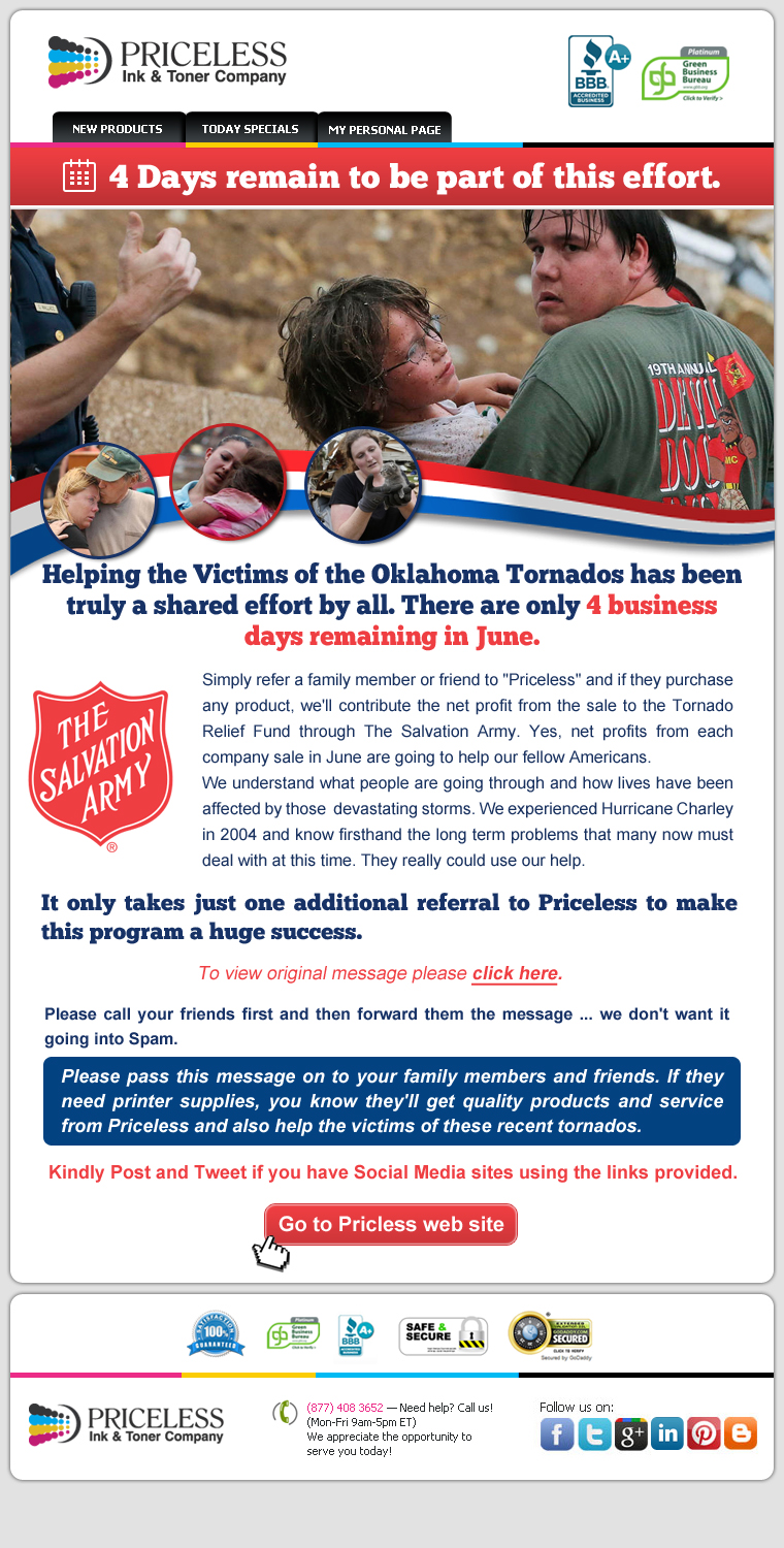 4 Days remain to be part of this effort. Helping the Victims of the Oklahoma Tornados has been truly a shared effort by all. There are only 4 business days remaining in June. Simply refer a family member or friend to "Priceless" and if they purchase any product, we'll contribute the net profit from the sale to the Tornado Relief Fund through The Salvation Army. Yes, net profits from each company sale in June are going to help our fellow Americans. We understand what people are going through and how lives have been affected by those  devastating storms. We experienced Hurricane Charley in 2004 and know firsthand the long term problems that many now must deal with at this time. They really could use our help. It only takes just one additional referral to Priceless to make this program a huge success. Please call your friends first and then forward them the message... we don't want it going into Spam. Please pass this message on to your family members and friends. If they need printer supplies, you know they'll get quality products and service from Priceless and also help the victims of these recent tornados.