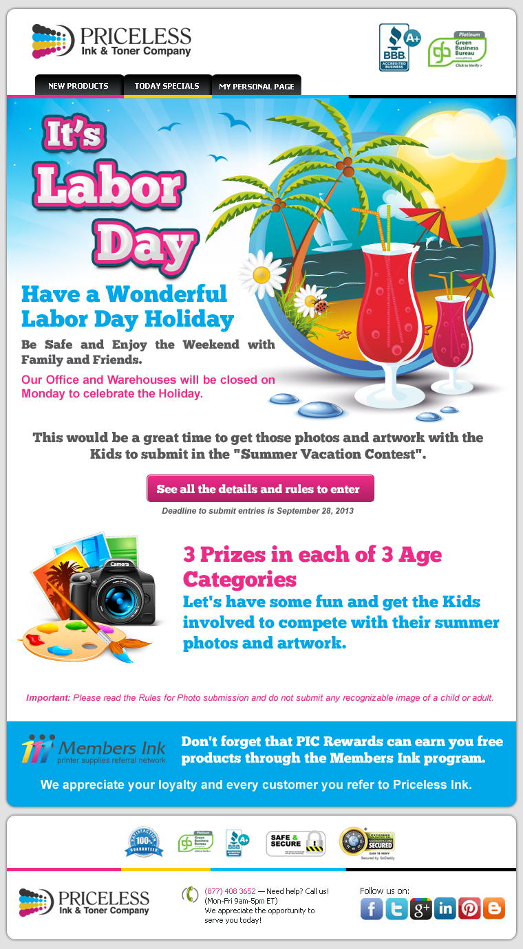 It's Labor Day. Have a Wonderful Labor Day Holiday. Be Safe and Enjoy the Weekend with Family and Friends. Our Office and Warehouses will be closed on Monday to celebrate the Holiday. This would be a great time to get those photos and artwork with the Kids to submit in the "Summer Vacation Contest". 3 Prizes in each of 3 Age Categories. Let's have some fun and get the Kids involved to compete with their summer photos and artwork. Important: Please read the Rules for Photo submission and do not submit any recognizable image of a child or adult. Don't forget that PIC Rewards can earn you free products through the Members Ink program. We appreciate your loyalty and every customer you refer to Priceless Ink.