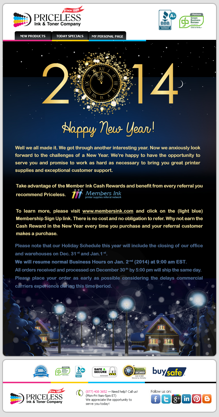 Well we all made it. We got through another interesting year. Now we anxiously look forward to the challenges of a New Year. We're happy to have the opportunity to serve you and promise to work as hard as necessary to bring you great printer supplies and exceptional customer support. Take advantage of the Member Ink Cash Rewards and benefit from every referral you recommend Priceless. To learn more, please visit www.membersink.com and click on the (light blue) Membership Sign Up link. There is no cost and no obligation to refer. Why not earn the Cash Reward in the New Year every time you purchase and your referral customer makes a purchase. Please note that our Holiday Schedule this year will include the closing of our office and warehouses on Dec. 31-st and Jan.1-st. We will resume normal Business Hours on Jan. 2-nd (2014) at 9:00 am EST. All orders received and processed on December 30-th by 5:00 pm will ship the same day. Please place your order as early as possible considering the delays commercial carriers experience during this time period.