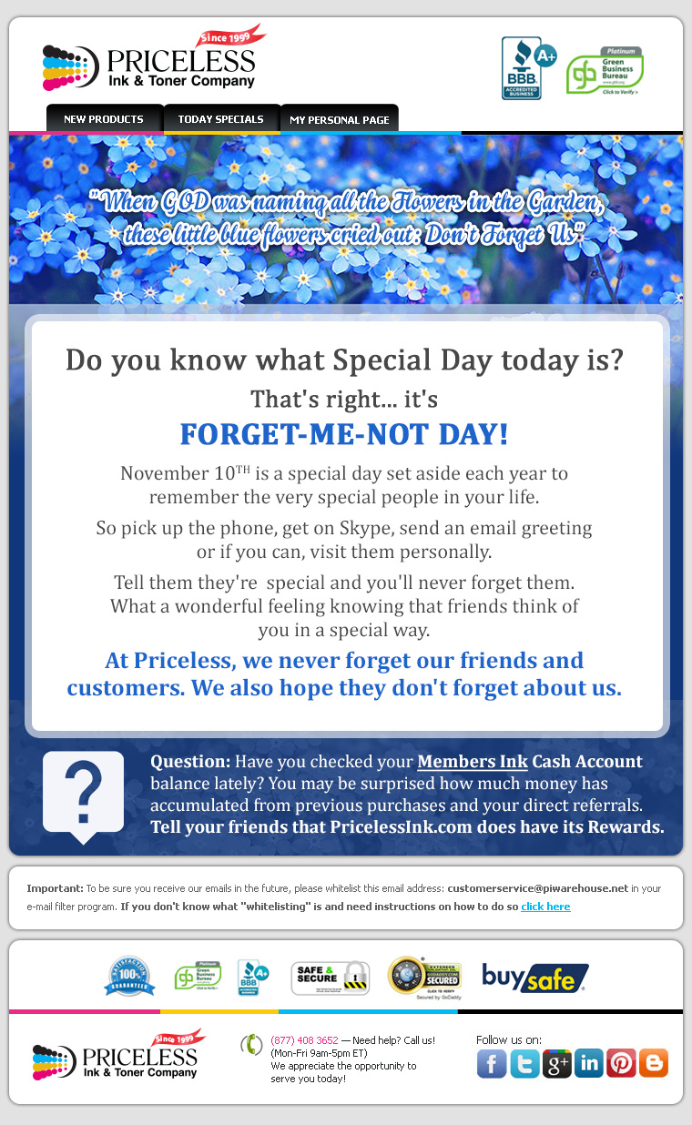 Do you know what Special Day today is? That's right... it's FORGET-ME-NOT DAY! November 10TH is a special day set aside each year to remember the very special people in your life. So pick up the phone, get on Skype, send an email greeting or if you can, visit them personally. Tell them they're  special and you'll never forget them. What a wonderful feeling knowing that friends think of you in a special way. At Priceless, we never forget our friends and customers. We also hope they don't forget about us. Question: Have you checked your Members Ink Cash Account balance lately? You may be surprised how much money has accumulated from previous purchases and your direct referrals. Tell your friends that PricelessInk.com does have its Rewards.