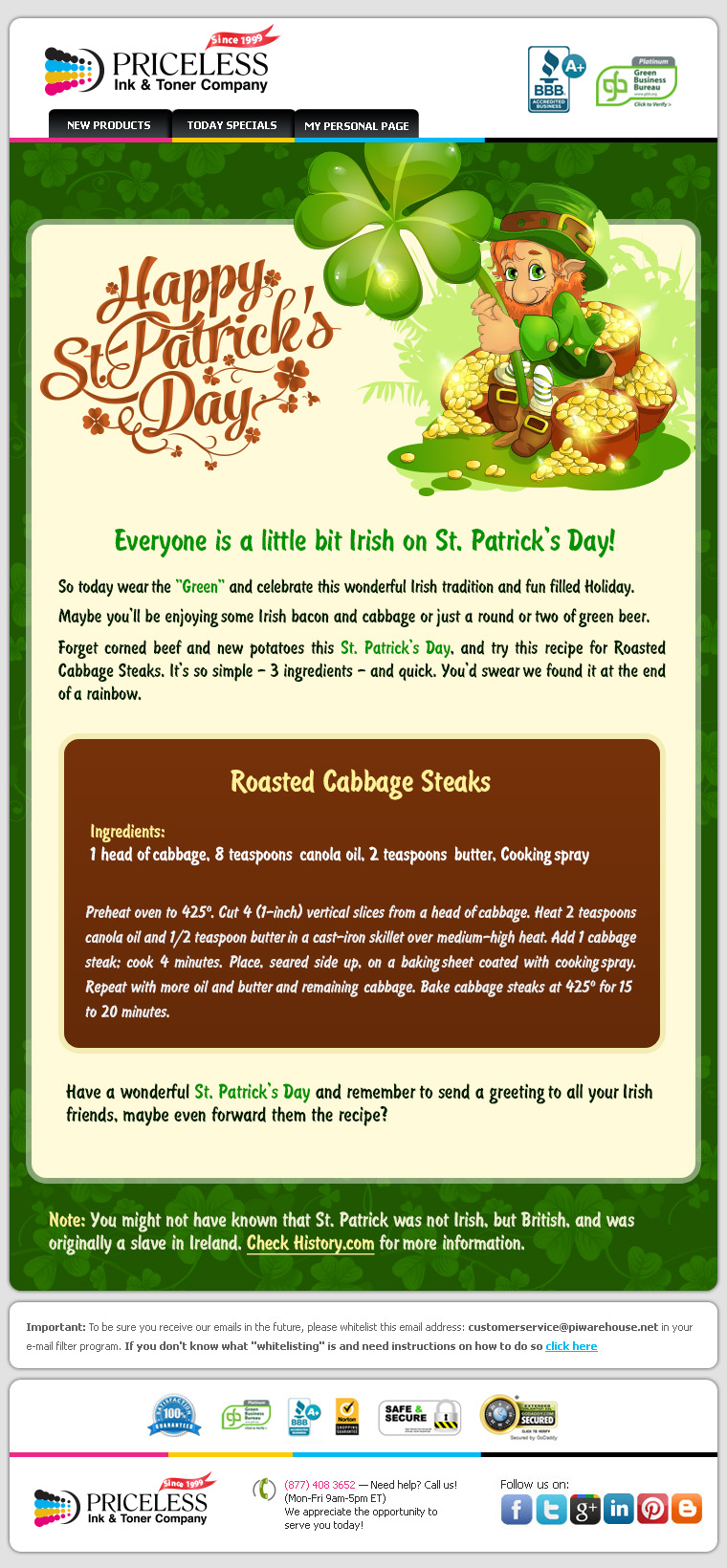 Everyone is a little bit Irish on St. Patrick's Day! So today wear the "Green" and celebrate this wonderful Irish tradition and fun filled Holiday. Maybe you'll be enjoying some Irish bacon and cabbage or just a round or two of green beer. Forget corned beef and new potatoes this St. Patrick's Day, and try this recipe for Roasted Cabbage Steaks. It's so simple - 3 ingredients - and quick. You'd swear we found it at the end of a rainbow. Roasted Cabbage Steaks. Ingredients: 1 head of cabbage, 8 teaspoons canola oil, 2 teaspoons butter, Cooking spray. Preheat oven to 425 degrees. Cut 4 (1-inch) vertical slices from a head of cabbage. Heat 2 teaspoons canola oil and 1/2 teaspoon butter in a cast-iron skillet over medium-high heat. Add 1 cabbage steak; cook 4 minutes. Place, seared side up, on a baking sheet coated with cooking spray. Repeat with more oil and butter and remaining cabbage. Bake cabbage steaks at 425 degrees for 15 to 20 minutes. Have a wonderful St. Patrick's Day and remember to send a greeting  to all your  Irish friends, maybe even forward them the recipe?