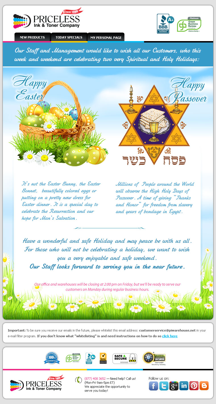 Our staff and management would like to wish all our customers, who this week and weekend are celebrating two very special holidays. Happy Easter , it’s not the Easter bunny, the Easter bonnet, beautifully colored eggs or putting a pretty new dress for Easter dinner, It’s a special day to celebrate the Resurrection and our hope for man’s salvation. Happy Passover. Millions of people around the World will observe the High Holy Days of Passover. A time of giving “Thanks and Honor” for freedom from slavery and years of bondage in Egypt. Have a wonderful and safe Holiday and may peace be with us all. For those who will not be celebrating a holiday, we want to wish you a very enjoyable and safe weekend. Our staff looks forward to serving you in the near future.